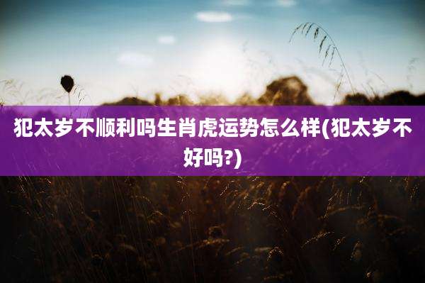 犯太岁不顺利吗生肖虎运势怎么样(犯太岁不好吗?)