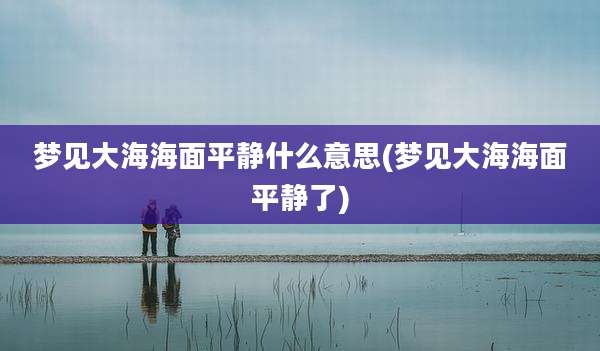 梦见大海海面平静什么意思(梦见大海海面平静了)