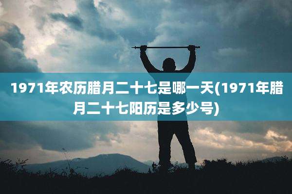 1971年农历腊月二十七是哪一天(1971年腊月二十七阳历是多少号)