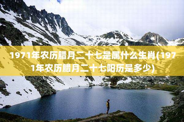 1971年农历腊月二十七是属什么生肖(1971年农历腊月二十七阳历是多少)