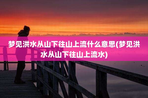 梦见洪水从山下往山上流什么意思(梦见洪水从山下往山上流水)