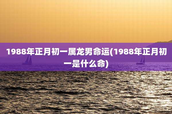 1988年正月初一属龙男命运(1988年正月初一是什么命)