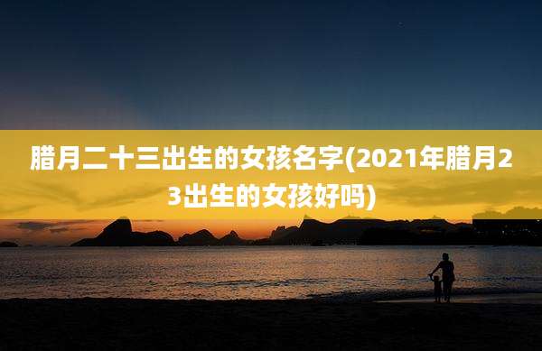 腊月二十三出生的女孩名字(2021年腊月23出生的女孩好吗)