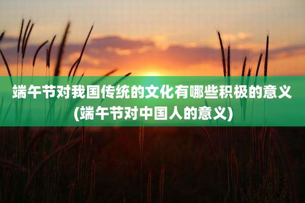 端午节对我国传统的文化有哪些积极的意义(端午节对中国人的意义)