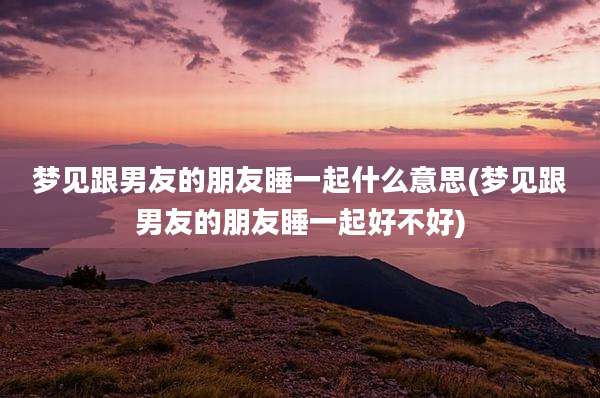 梦见跟男友的朋友睡一起什么意思(梦见跟男友的朋友睡一起好不好)