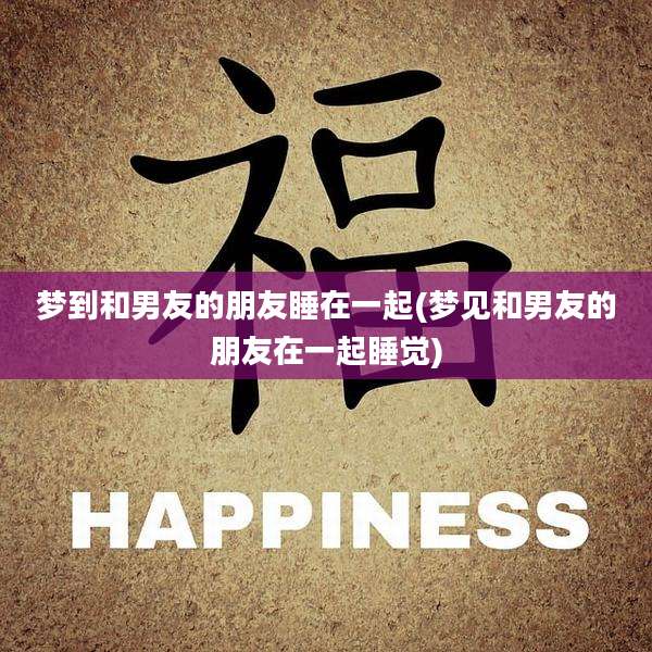 梦到和男友的朋友睡在一起(梦见和男友的朋友在一起睡觉)