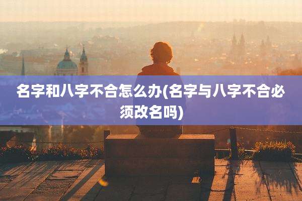 名字和八字不合怎么办(名字与八字不合必须改名吗)