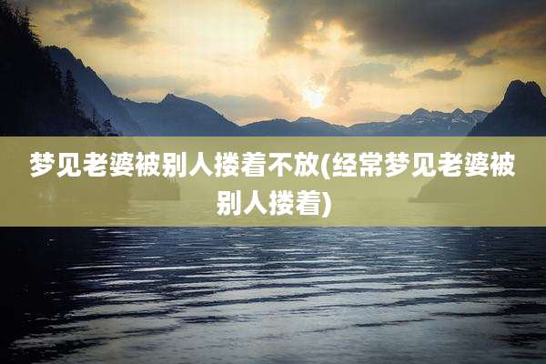 梦见老婆被别人搂着不放(经常梦见老婆被别人搂着)