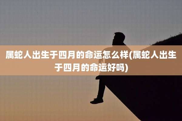 属蛇人出生于四月的命运怎么样(属蛇人出生于四月的命运好吗)