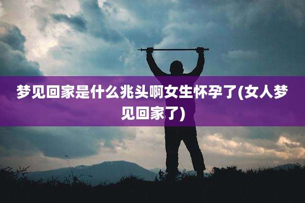 梦见回家是什么兆头啊女生怀孕了(女人梦见回家了)