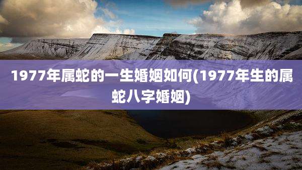 1977年属蛇的一生婚姻如何(1977年生的属蛇八字婚姻)