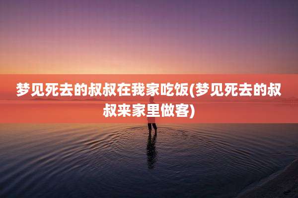 梦见死去的叔叔在我家吃饭(梦见死去的叔叔来家里做客)