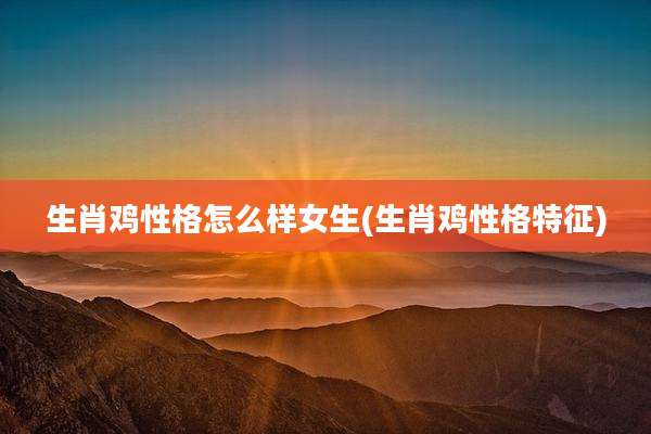 生肖鸡性格怎么样女生(生肖鸡性格特征)