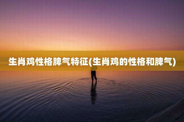 生肖鸡性格脾气特征(生肖鸡的性格和脾气)