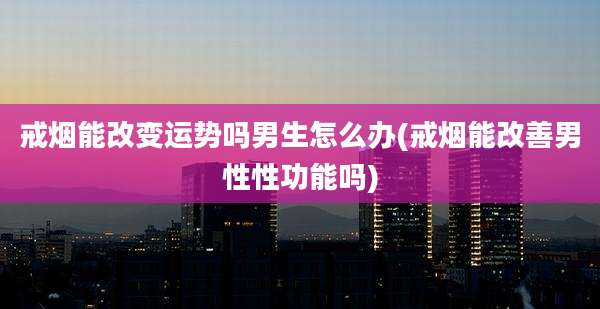 戒烟能改变运势吗男生怎么办(戒烟能改善男性性功能吗)