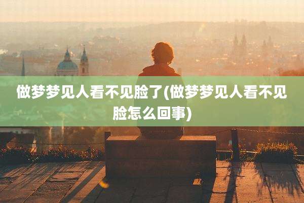 做梦梦见人看不见脸了(做梦梦见人看不见脸怎么回事)