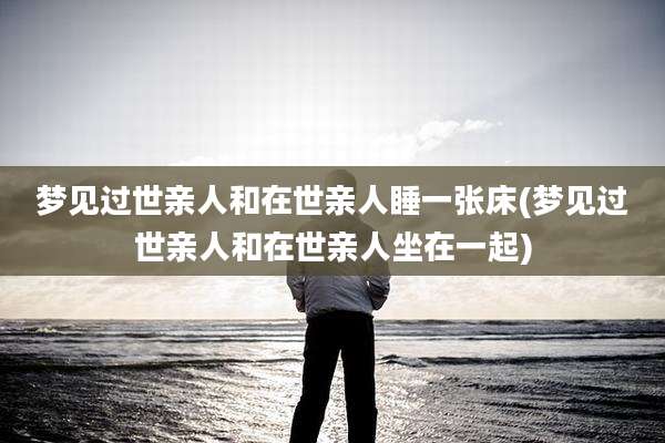梦见过世亲人和在世亲人睡一张床(梦见过世亲人和在世亲人坐在一起)