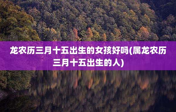 龙农历三月十五出生的女孩好吗(属龙农历三月十五出生的人)