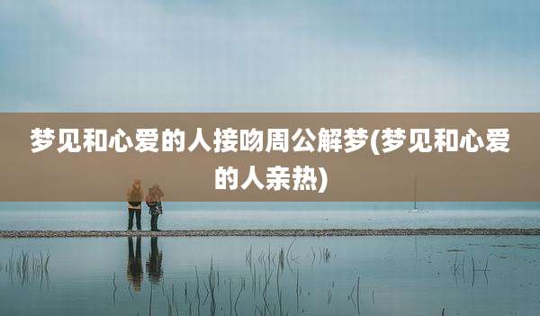 梦见和心爱的人接吻周公解梦(梦见和心爱的人亲热)