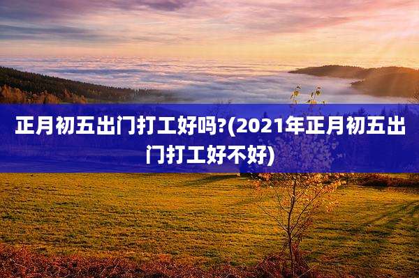 正月初五出门打工好吗?(2021年正月初五出门打工好不好)