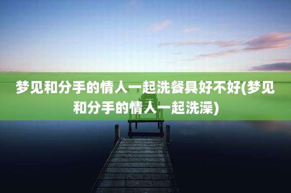 梦见和分手的情人一起洗餐具好不好(梦见和分手的情人一起洗澡)