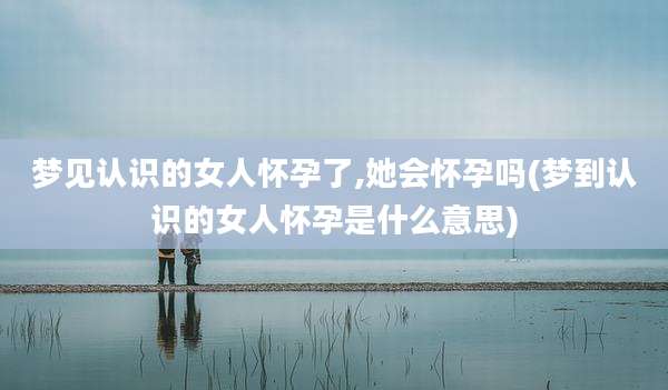 梦见认识的女人怀孕了,她会怀孕吗(梦到认识的女人怀孕是什么意思)