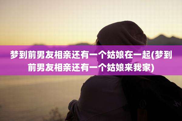 梦到前男友相亲还有一个姑娘在一起(梦到前男友相亲还有一个姑娘来我家)