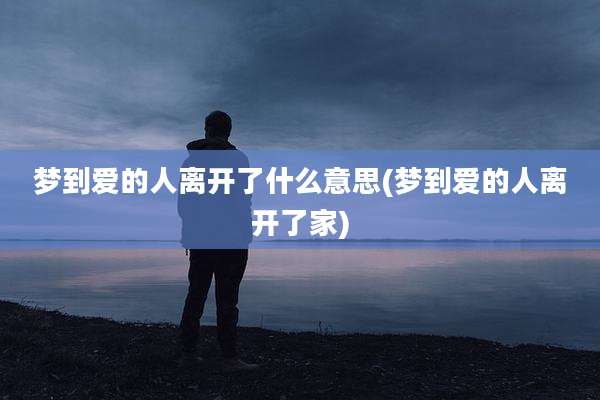 梦到爱的人离开了什么意思(梦到爱的人离开了家)