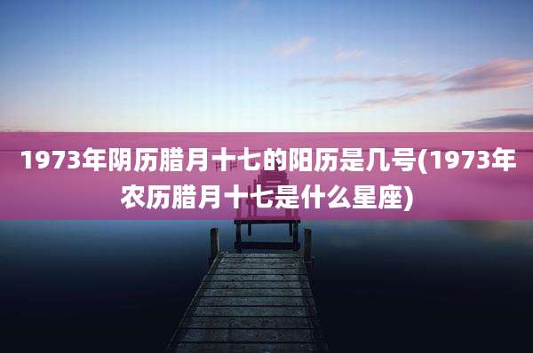 1973年阴历腊月十七的阳历是几号(1973年农历腊月十七是什么星座)