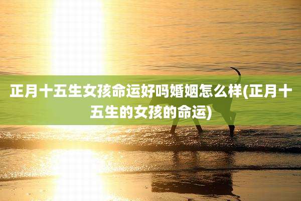 正月十五生女孩命运好吗婚姻怎么样(正月十五生的女孩的命运)