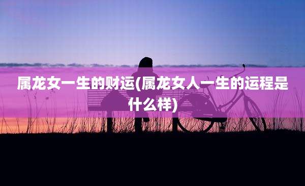 属龙女一生的财运(属龙女人一生的运程是什么样)