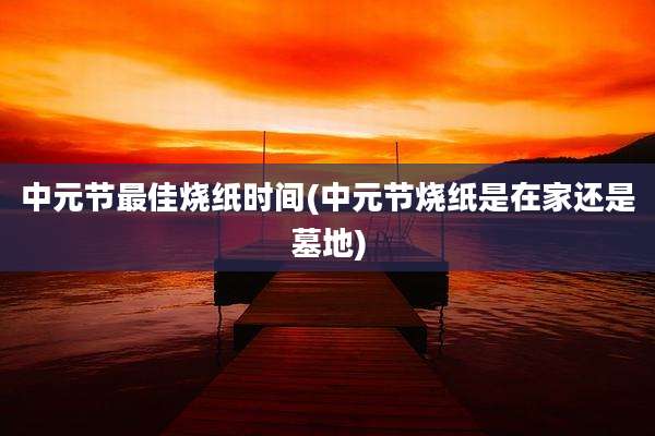 中元节最佳烧纸时间(中元节烧纸是在家还是墓地)