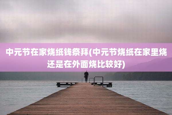 中元节在家烧纸钱祭拜(中元节烧纸在家里烧还是在外面烧比较好)