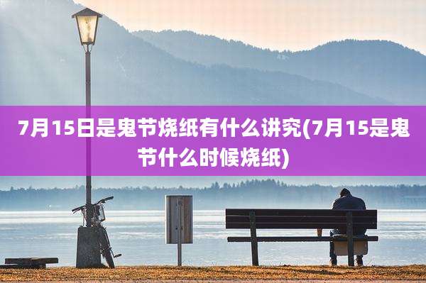 7月15日是鬼节烧纸有什么讲究(7月15是鬼节什么时候烧纸)