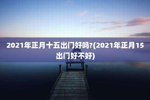 2021年正月十五出门好吗?(2021年正月15出门好不好)