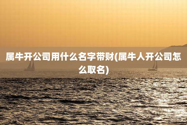 属牛开公司用什么名字带财(属牛人开公司怎么取名)