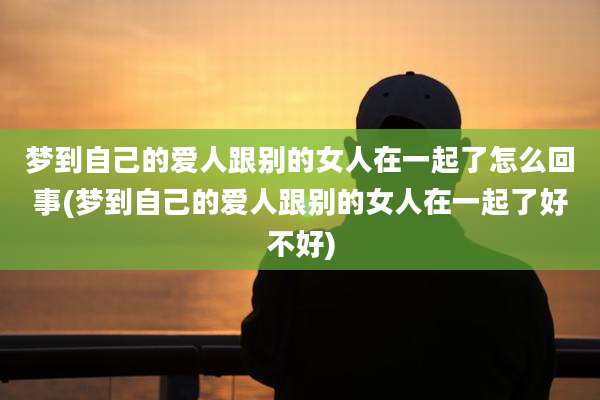 梦到自己的爱人跟别的女人在一起了怎么回事(梦到自己的爱人跟别的女人在一起了好不好)