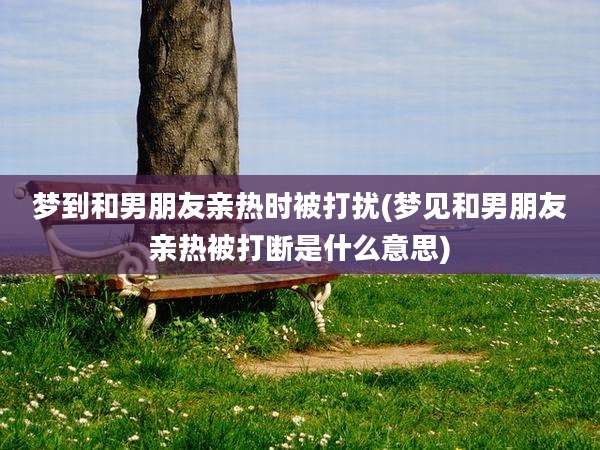 梦到和男朋友亲热时被打扰(梦见和男朋友亲热被打断是什么意思)