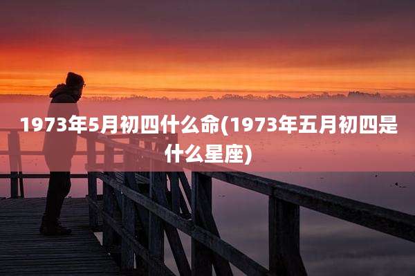 1973年5月初四什么命(1973年五月初四是什么星座)