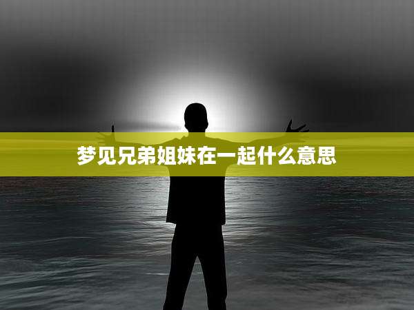 梦见兄弟姐妹在一起什么意思