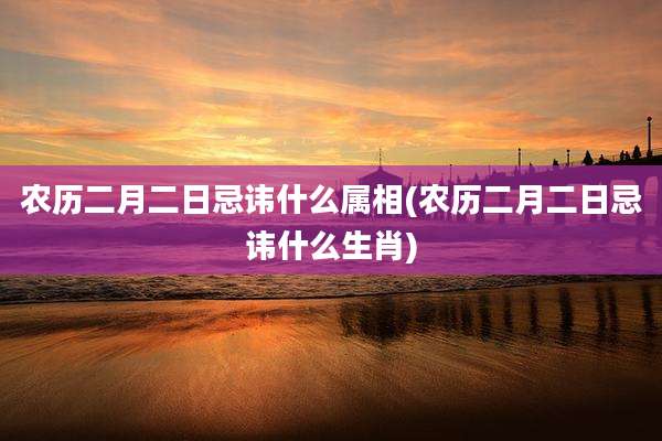 农历二月二日忌讳什么属相(农历二月二日忌讳什么生肖)