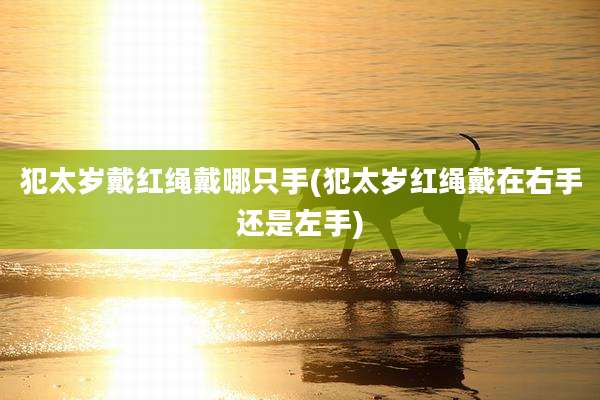 犯太岁戴红绳戴哪只手(犯太岁红绳戴在右手还是左手)