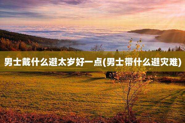 男士戴什么避太岁好一点(男士带什么避灾难)