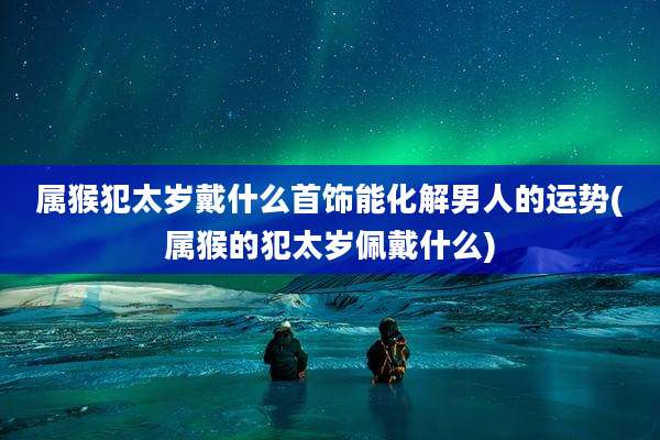 属猴犯太岁戴什么首饰能化解男人的运势(属猴的犯太岁佩戴什么)