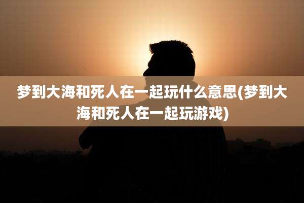 梦到大海和死人在一起玩什么意思(梦到大海和死人在一起玩游戏)