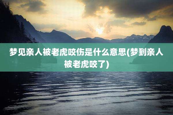 梦见亲人被老虎咬伤是什么意思(梦到亲人被老虎咬了)