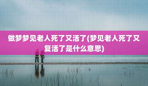 做梦梦见老人死了又活了(梦见老人死了又复活了是什么意思)