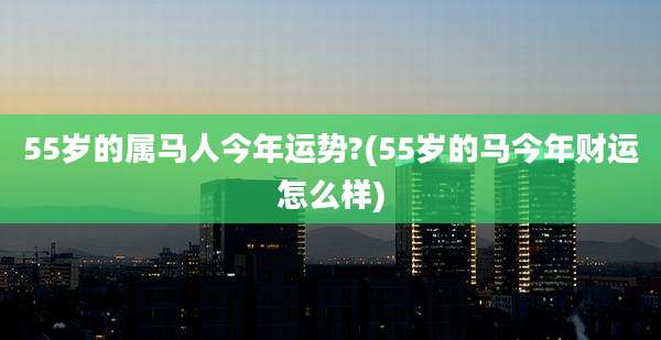 55岁的属马人今年运势?(55岁的马今年财运怎么样)