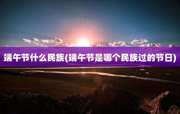 端午节什么民族(端午节是哪个民族过的节日)