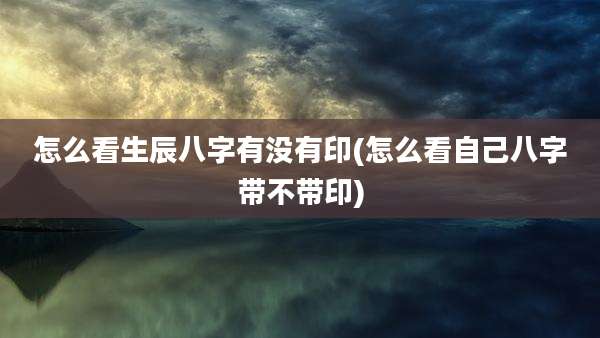 怎么看生辰八字有没有印(怎么看自己八字带不带印)